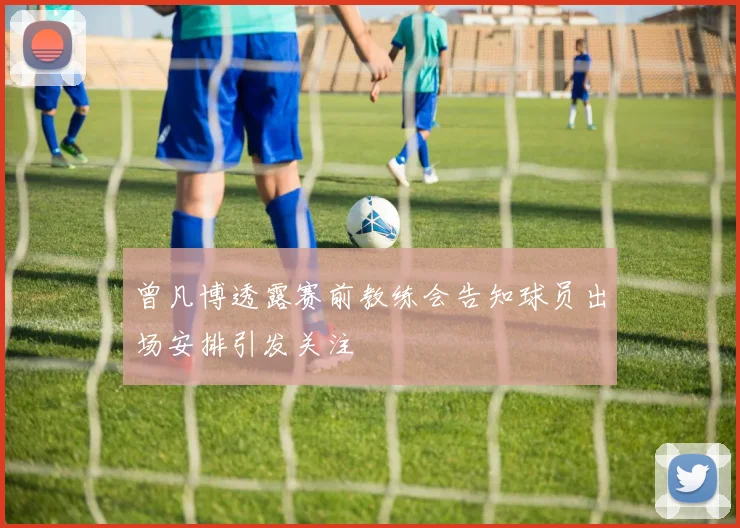 曾凡博透露赛前教练会告知球员出场安排引发关注
