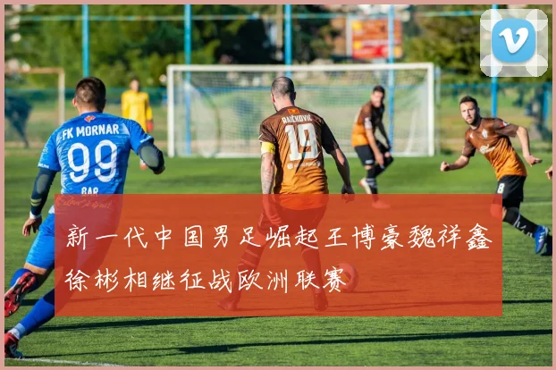 新一代中国男足崛起王博豪魏祥鑫徐彬相继征战欧洲联赛