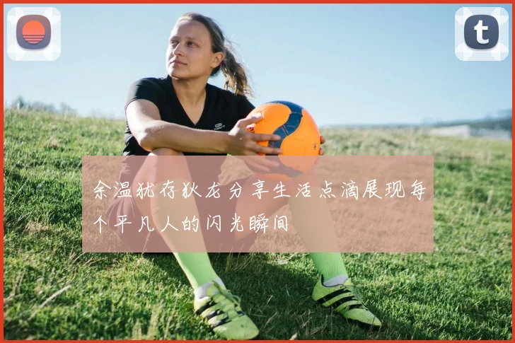 余温犹存狄龙分享生活点滴展现每个平凡人的闪光瞬间