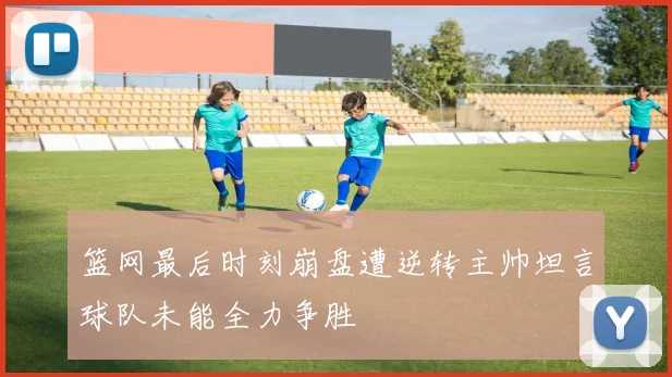 篮网最后时刻崩盘遭逆转主帅坦言球队未能全力争胜