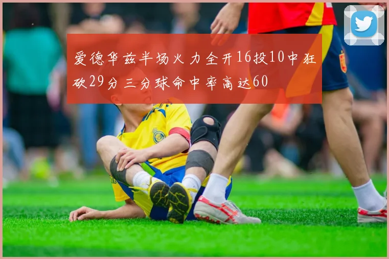 爱德华兹半场火力全开16投10中狂砍29分三分球命中率高达60