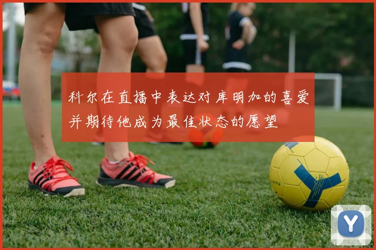 科尔在直播中表达对库明加的喜爱并期待他成为最佳状态的愿望