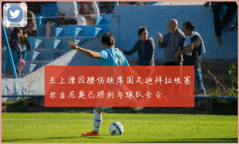 王上源因腰伤缺席国足迪拜拉练塞尔吉尼奥已顺利与球队会合