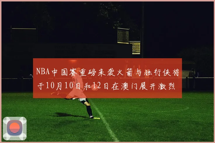 NBA中国赛重磅来袭火箭与独行侠将于10月10日和12日在澳门展开激烈对决
