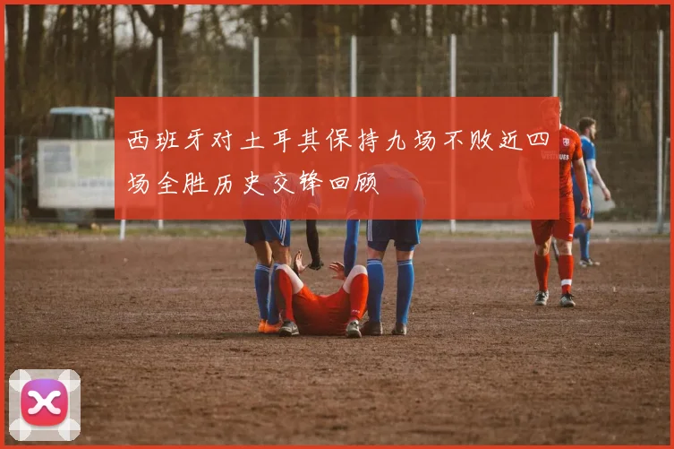 西班牙对土耳其保持九场不败近四场全胜历史交锋回顾