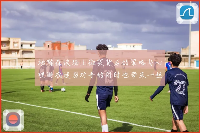 杨瀚森谈场上微笑背后的策略与心理游戏迷惑对手的同时也带来一丝嘲讽