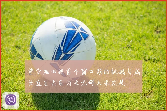 曾令旭回顾首个窗口期的挑战与成长直言当前打法无碍未来发展