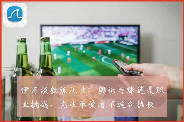 伊万谈教练压力：舆论与球迷是职业挑战，无法承受者不适合执教