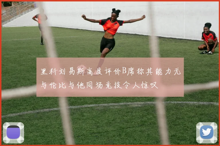 里科刘易斯高度评价B席称其能力无与伦比与他同场竞技令人惊叹