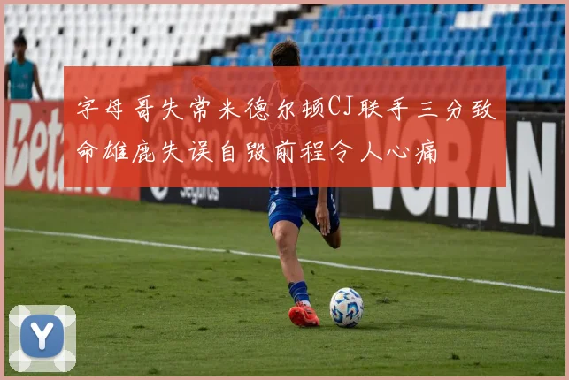 字母哥失常米德尔顿CJ联手三分致命雄鹿失误自毁前程令人心痛