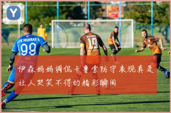伊森妈妈调侃卡鲁索防守表现真是让人哭笑不得的精彩瞬间