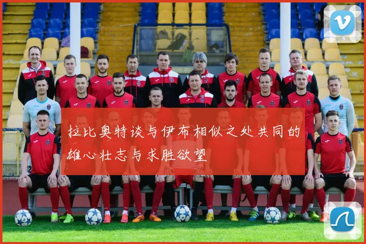 拉比奥特谈与伊布相似之处共同的雄心壮志与求胜欲望