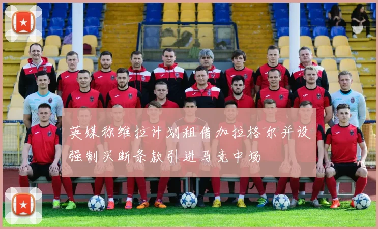 英媒称维拉计划租借加拉格尔并设强制买断条款引进马竞中场