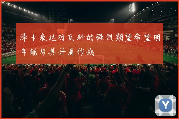 泽卡表达对瓦科的强烈期望希望明年能与其并肩作战