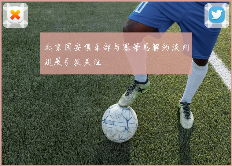 北京国安俱乐部与塞蒂恩解约谈判进展引发关注