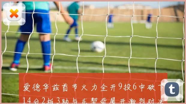 爱德华兹首节火力全开9投6中砍下14分2板3助与东契奇展开激烈对决